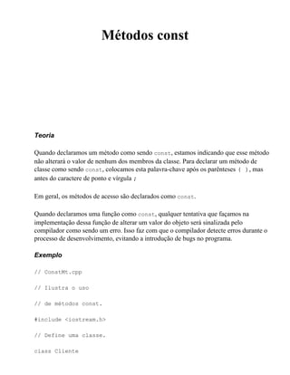 Métodos const




Teoria

Quando declaramos um método como sendo const, estamos indicando que esse método
não alterará o valor de nenhum dos membros da classe. Para declarar um método de
classe como sendo const, colocamos esta palavra-chave após os parênteses ( ), mas
antes do caractere de ponto e vírgula ;

Em geral, os métodos de acesso são declarados como const.

Quando declaramos uma função como const, qualquer tentativa que façamos na
implementação dessa função de alterar um valor do objeto será sinalizada pelo
compilador como sendo um erro. Isso faz com que o compilador detecte erros durante o
processo de desenvolvimento, evitando a introdução de bugs no programa.

Exemplo

// ConstMt.cpp

// Ilustra o uso

// de métodos const.

#include <iostream.h>

// Define uma classe.

class Cliente
 