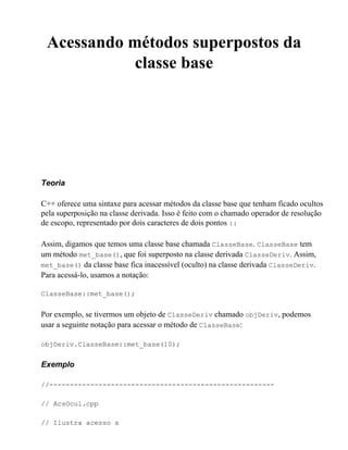 Acessando métodos superpostos da
            classe base




Teoria

C++ oferece uma sintaxe para acessar métodos da classe base que tenham ficado ocultos
pela superposição na classe derivada. Isso é feito com o chamado operador de resolução
de escopo, representado por dois caracteres de dois pontos ::

Assim, digamos que temos uma classe base chamada ClasseBase. ClasseBase tem
um método met_base(), que foi superposto na classe derivada ClasseDeriv. Assim,
met_base() da classe base fica inacessível (oculto) na classe derivada ClasseDeriv.
Para acessá-lo, usamos a notação:

ClasseBase::met_base();


Por exemplo, se tivermos um objeto de ClasseDeriv chamado objDeriv, podemos
usar a seguinte notação para acessar o método de ClasseBase:

objDeriv.ClasseBase::met_base(10);


Exemplo

//-------------------------------------------------------

// AcsOcul.cpp

// Ilustra acesso a
 