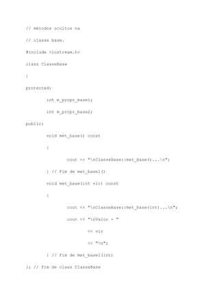 // métodos ocultos na

// classe base.

#include <iostream.h>

class ClasseBase

{

protected:

          int m_propr_base1;

          int m_propr_base2;

public:

          void met_base() const

          {

                  cout << "nClasseBase::met_base()...n";

          } // Fim de met_base1()

          void met_base(int vlr) const

          {

                  cout << "nClasseBase::met_base(int)...n";

                  cout << "nValor = "

                          << vlr

                          << "n";

          } // Fim de met_base1(int)

}; // Fim de class ClasseBase
 