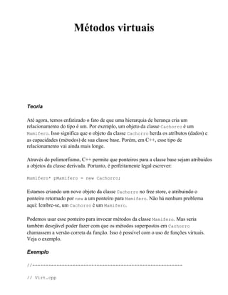 Métodos virtuais




Teoria

Até agora, temos enfatizado o fato de que uma hierarquia de herança cria um
relacionamento do tipo é um. Por exemplo, um objeto da classe Cachorro é um
Mamifero. Isso significa que o objeto da classe Cachorro herda os atributos (dados) e
as capacidades (métodos) de sua classe base. Porém, em C++, esse tipo de
relacionamento vai ainda mais longe.

Através do polimorfismo, C++ permite que ponteiros para a classe base sejam atribuídos
a objetos da classe derivada. Portanto, é perfeitamente legal escrever:

Mamifero* pMamifero = new Cachorro;


Estamos criando um novo objeto da classe Cachorro no free store, e atribuindo o
ponteiro retornado por new a um ponteiro para Mamifero. Não há nenhum problema
aqui: lembre-se, um Cachorro é um Mamifero.

Podemos usar esse ponteiro para invocar métodos da classe Mamifero. Mas seria
também desejável poder fazer com que os métodos superpostos em Cachorro
chamassem a versão correta da função. Isso é possível com o uso de funções virtuais.
Veja o exemplo.

Exemplo

//--------------------------------------------------------

// Virt.cpp
 