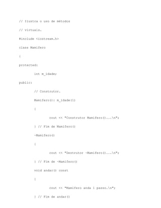// Ilustra o uso de métodos

// virtuais.

#include <iostream.h>

class Mamifero

{

protected:

          int m_idade;

public:

          // Construtor.

          Mamifero(): m_idade(1)

          {

                  cout << "Construtor Mamifero()...n";

          } // Fim de Mamifero()

          ~Mamifero()

          {

                  cout << "Destrutor ~Mamifero()...n";

          } // Fim de ~Mamifero()

          void andar() const

          {

                  cout << "Mamifero anda 1 passo.n";

          } // Fim de andar()
 