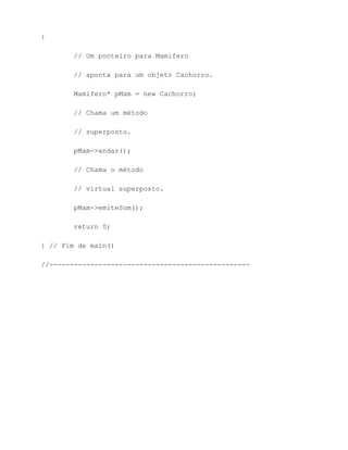 {

        // Um ponteiro para Mamifero

        // aponta para um objeto Cachorro.

        Mamifero* pMam = new Cachorro;

        // Chama um método

        // superposto.

        pMam->andar();

        // Chama o método

        // virtual superposto.

        pMam->emiteSom();

        return 0;

} // Fim de main()

//-------------------------------------------------
 