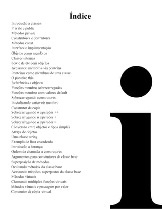 Índice
Introdução a classes
Private e public
Métodos private
Construtores e destrutores
Métodos const
Interface e implementação
Objetos como membros
Classes internas
new e delete com objetos




                                               i
Acessando membros via ponteiro
Ponteiros como membros de uma classe
O ponteiro this
Referências a objetos
Funções membro sobrecarregadas
Funções membro com valores default
Sobrecarregando construtores
Inicializando variáveis membro
Construtor de cópia
Sobrecarregando o operador ++
Sobrecarregando o operador +
Sobrecarregando o operador =
Conversão entre objetos e tipos simples
Arrays de objetos
Uma classe string
Exemplo de lista encadeada
Introdução a herança
Ordem de chamada a construtores
Argumentos para construtores da classe base
Superposição de métodos
Ocultando métodos da classe base
Acessando métodos superpostos da classe base
Métodos virtuais
Chamando múltiplas funções virtuais
Métodos virtuais e passagem por valor
Construtor de cópia virtual
 