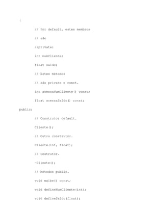 {

          // Por default, estes membros

          // são

          //private:

          int numCliente;

          float saldo;

          // Estes métodos

          // são private e const.

          int acessaNumCliente() const;

          float acessaSaldo() const;

public:

          // Construtor default.

          Cliente();

          // Outro construtor.

          Cliente(int, float);

          // Destrutor.

          ~Cliente();

          // Métodos public.

          void exibe() const;

          void defineNumCliente(int);

          void defineSaldo(float);
 