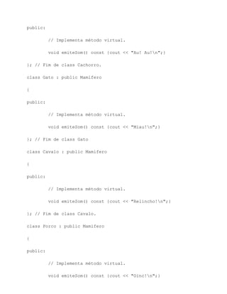 public:

          // Implementa método virtual.

          void emiteSom() const {cout << "Au! Au!n";}

}; // Fim de class Cachorro.

class Gato : public Mamifero

{

public:

          // Implementa método virtual.

          void emiteSom() const {cout << "Miau!n";}

}; // Fim de class Gato

class Cavalo : public Mamifero

{

public:

          // Implementa método virtual.

          void emiteSom() const {cout << "Relincho!n";}

}; // Fim de class Cavalo.

class Porco : public Mamifero

{

public:

          // Implementa método virtual.

          void emiteSom() const {cout << "Oinc!n";}
 