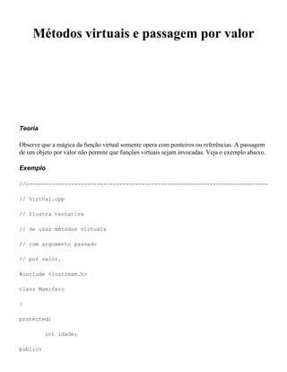 Métodos virtuais e passagem por valor




Teoria

Observe que a mágica da função virtual somente opera com ponteiros ou referências. A passagem
de um objeto por valor não permite que funções virtuais sejam invocadas. Veja o exemplo abaixo.

Exemplo

//---------------------------------------------------------------------------

// VirtVal.cpp

// Ilustra tentativa

// de usar métodos virtuais

// com argumento passado

// por valor.

#include <iostream.h>

class Mamifero

{

protected:

          int idade;

public:
 