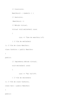 // Construtor.

          Mamifero() : idade(1) { }

          // Destrutor.

          ~Mamifero() {}

          // Método virtual.

          virtual void emiteSom() const

          {

                 cout << "Som de mamifero.n";

          } // Fim de emiteSom()

}; // Fim de class Mamifero.

class Cachorro : public Mamifero

{

public:

          // Implementa método virtual.

          void emiteSom() const

          {

                 cout << "Au! Au!n";

          } // Fim de emiteSom()

}; // Fim de class Cachorro.

class Gato : public Mamifero

{

public:
 