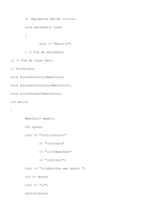 // Implementa método virtual.

        void emiteSom() const

        {

                 cout << "Miau!n";

        } // Fim de emiteSom()

}; // Fim de class Gato.

// Protótipos.

void funcaoPorValor(Mamifero);

void funcaoPorPonteiro(Mamifero*);

void funcaoPorRef(Mamifero&);

int main()

{

        Mamifero* mamPtr;

        int opcao;

        cout << "n(1)Cachorro"

                 << "n(2)Gato"

                 << "n(3)Mamifero"

                 << "n(0)Sair";

        cout << "nnEscolha uma opcao: ";

        cin >> opcao;

        cout << "n";

        switch(opcao)
 