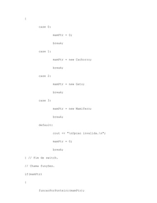 {

       case 0:

                 mamPtr = 0;

                 break;

       case 1:

                 mamPtr = new Cachorro;

                 break;

       case 2:

                 mamPtr = new Gato;

                 break;

       case 3:

                 mamPtr = new Mamifero;

                 break;

       default:

                 cout << "nOpcao invalida.n";

                 mamPtr = 0;

                 break;

} // Fim de switch.

// Chama funções.

if(mamPtr)

{

       funcaoPorPonteiro(mamPtr);
 
