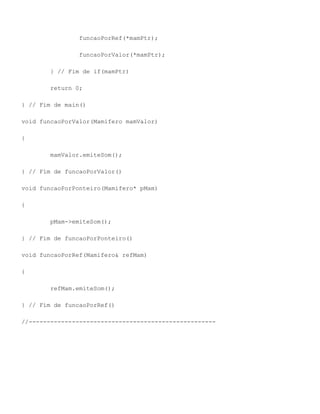 funcaoPorRef(*mamPtr);

                funcaoPorValor(*mamPtr);

        } // Fim de if(mamPtr)

        return 0;

} // Fim de main()

void funcaoPorValor(Mamifero mamValor)

{

        mamValor.emiteSom();

} // Fim de funcaoPorValor()

void funcaoPorPonteiro(Mamifero* pMam)

{

        pMam->emiteSom();

} // Fim de funcaoPorPonteiro()

void funcaoPorRef(Mamifero& refMam)

{

        refMam.emiteSom();

} // Fim de funcaoPorRef()

//----------------------------------------------------
 