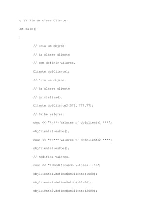 }; // Fim de class Cliente.

int main()

{

        // Cria um objeto

        // da classe cliente

        // sem definir valores.

        Cliente objCliente1;

        // Cria um objeto

        // da classe cliente

        // inicializado.

        Cliente objCliente2(572, 777.77);

        // Exibe valores.

        cout << "n*** Valores p/ objcliente1 ***";

        objCliente1.exibe();

        cout << "n*** Valores p/ objcliente2 ***";

        objCliente2.exibe();

        // Modifica valores.

        cout << "nModificando valores...n";

        objCliente1.defineNumCliente(1000);

        objCliente1.defineSaldo(300.00);

        objCliente2.defineNumCliente(2000);
 