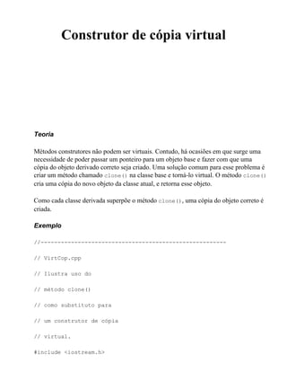 Construtor de cópia virtual




Teoria

Métodos construtores não podem ser virtuais. Contudo, há ocasiões em que surge uma
necessidade de poder passar um ponteiro para um objeto base e fazer com que uma
cópia do objeto derivado correto seja criado. Uma solução comum para esse problema é
criar um método chamado clone() na classe base e torná-lo virtual. O método clone()
cria uma cópia do novo objeto da classe atual, e retorna esse objeto.

Como cada classe derivada superpõe o método clone(), uma cópia do objeto correto é
criada.

Exemplo

//-------------------------------------------------------

// VirtCop.cpp

// Ilustra uso do

// método clone()

// como substituto para

// um construtor de cópia

// virtual.

#include <iostream.h>
 