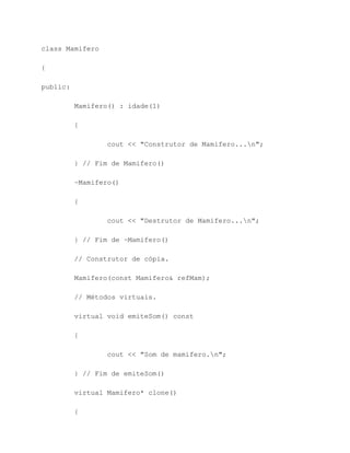 class Mamifero

{

public:

          Mamifero() : idade(1)

          {

                  cout << "Construtor de Mamifero...n";

          } // Fim de Mamifero()

          ~Mamifero()

          {

                  cout << "Destrutor de Mamifero...n";

          } // Fim de ~Mamifero()

          // Construtor de cópia.

          Mamifero(const Mamifero& refMam);

          // Métodos virtuais.

          virtual void emiteSom() const

          {

                  cout << "Som de mamifero.n";

          } // Fim de emiteSom()

          virtual Mamifero* clone()

          {
 