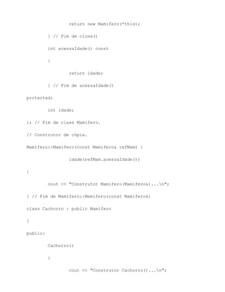 return new Mamifero(*this);

          } // Fim de clone()

          int acessaIdade() const

          {

                  return idade;

          } // Fim de acessaIdade()

protected:

          int idade;

}; // Fim de class Mamifero.

// Construtor de cópia.

Mamifero::Mamifero(const Mamifero& refMam) :

                  idade(refMam.acessaIdade())

{

          cout << "Construtor Mamifero(Mamifero&)...n";

} // Fim de Mamifero::Mamifero(const Mamifero&)

class Cachorro : public Mamifero

{

public:

          Cachorro()

          {

                  cout << "Construtor Cachorro()...n";
 