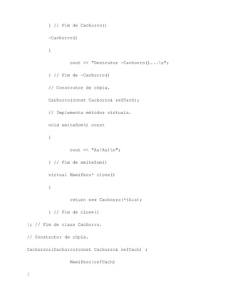 } // Fim de Cachorro()

        ~Cachorro()

        {

                cout << "Destrutor ~Cachorro()...n";

        } // Fim de ~Cachorro()

        // Construtor de cópia.

        Cachorro(const Cachorro& refCach);

        // Implementa métodos virtuais.

        void emiteSom() const

        {

                cout << "Au!Au!n";

        } // Fim de emiteSom()

        virtual Mamifero* clone()

        {

                return new Cachorro(*this);

        } // Fim de clone()

}; // Fim de class Cachorro.

// Construtor de cópia.

Cachorro::Cachorro(const Cachorro& refCach) :

                Mamifero(refCach)

{
 