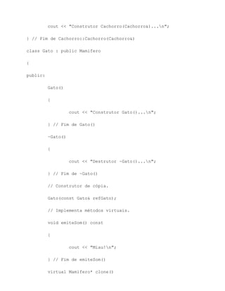 cout << "Construtor Cachorro(Cachorro&)...n";

} // Fim de Cachorro::Cachorro(Cachorro&)

class Gato : public Mamifero

{

public:

          Gato()

          {

                    cout << "Construtor Gato()...n";

          } // Fim de Gato()

          ~Gato()

          {

                    cout << "Destrutor ~Gato()...n";

          } // Fim de ~Gato()

          // Construtor de cópia.

          Gato(const Gato& refGato);

          // Implementa métodos virtuais.

          void emiteSom() const

          {

                    cout << "Miau!n";

          } // Fim de emiteSom()

          virtual Mamifero* clone()
 