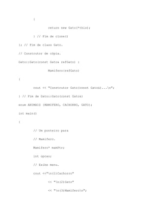 {

                return new Gato(*this);

        } // Fim de clone()

}; // Fim de class Gato.

// Construtor de cópia.

Gato::Gato(const Gato& refGato) :

                Mamifero(refGato)

{

        cout << "Construtor Gato(const Gato&)...n";

} // Fim de Gato::Gato(const Gato&)

enum ANIMAIS {MAMIFERO, CACHORRO, GATO};

int main()

{

        // Um ponteiro para

        // Mamifero.

        Mamifero* mamPtr;

        int opcao;

        // Exibe menu.

        cout <<"n(1)Cachorro"

                << "n(2)Gato"

                << "n(3)Mamiferon";
 