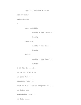 cout << "nDigite a opcao: ";

cin >> opcao;

switch(opcao)

{

        case CACHORRO:

                 mamPtr = new Cachorro;

                 break;

        case GATO:

                 mamPtr = new Gato;

                 break;

        default:

                 mamPtr = new Mamifero;

                 break;

} // Fim de switch.

// Um outro ponteiro

// para Mamifero.

Mamifero* mamPtr2;

cout << "n*** Som do original ***n";

// Emite som.

mamPtr->emiteSom();

// Cria clone.
 