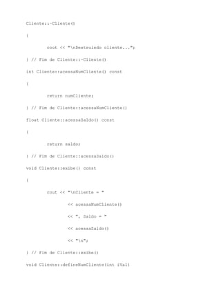 Cliente::~Cliente()

{

        cout << "nDestruindo cliente...";

} // Fim de Cliente::~Cliente()

int Cliente::acessaNumCliente() const

{

        return numCliente;

} // Fim de Cliente::acessaNumCliente()

float Cliente::acessaSaldo() const

{

        return saldo;

} // Fim de Cliente::acessaSaldo()

void Cliente::exibe() const

{

        cout << "nCliente = "

                << acessaNumCliente()

                << ", Saldo = "

                << acessaSaldo()

                << "n";

} // Fim de Cliente::exibe()

void Cliente::defineNumCliente(int iVal)
 