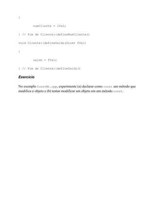 {

         numCliente = iVal;

} // Fim de Cliente::defineNumCliente()

void Cliente::defineSaldo(float fVal)

{

         saldo = fVal;

} // Fim de Cliente::defineSaldo()

Exercício

No exemplo ConstMt.cpp, experimente (a) declarar como const um método que
modifica o objeto e (b) tentar modificar um objeto em um método const.
 