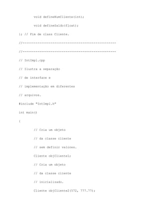 void defineNumCliente(int);

        void defineSaldo(float);

}; // Fim de class Cliente.

//--------------------------------------------------

//--------------------------------------------------

// IntImpl.cpp

// Ilustra a separação

// de interface e

// implementação em diferentes

// arquivos.

#include "IntImpl.h"

int main()

{

        // Cria um objeto

        // da classe cliente

        // sem definir valores.

        Cliente objCliente1;

        // Cria um objeto

        // da classe cliente

        // inicializado.

        Cliente objCliente2(572, 777.77);
 
