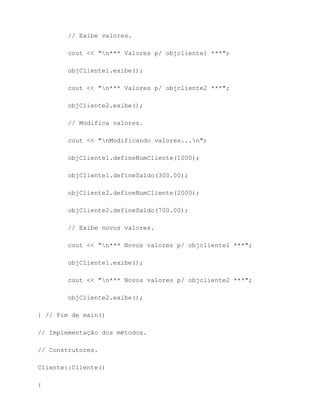 // Exibe valores.

        cout << "n*** Valores p/ objcliente1 ***";

        objCliente1.exibe();

        cout << "n*** Valores p/ objcliente2 ***";

        objCliente2.exibe();

        // Modifica valores.

        cout << "nModificando valores...n";

        objCliente1.defineNumCliente(1000);

        objCliente1.defineSaldo(300.00);

        objCliente2.defineNumCliente(2000);

        objCliente2.defineSaldo(700.00);

        // Exibe novos valores.

        cout << "n*** Novos valores p/ objcliente1 ***";

        objCliente1.exibe();

        cout << "n*** Novos valores p/ objcliente2 ***";

        objCliente2.exibe();

} // Fim de main()

// Implementação dos métodos.

// Construtores.

Cliente::Cliente()

{
 