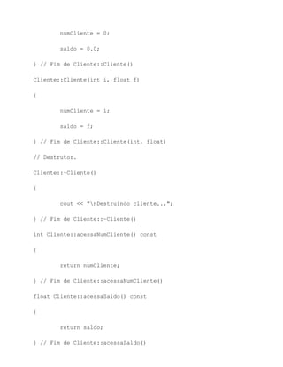 numCliente = 0;

        saldo = 0.0;

} // Fim de Cliente::Cliente()

Cliente::Cliente(int i, float f)

{

        numCliente = i;

        saldo = f;

} // Fim de Cliente::Cliente(int, float)

// Destrutor.

Cliente::~Cliente()

{

        cout << "nDestruindo cliente...";

} // Fim de Cliente::~Cliente()

int Cliente::acessaNumCliente() const

{

        return numCliente;

} // Fim de Cliente::acessaNumCliente()

float Cliente::acessaSaldo() const

{

        return saldo;

} // Fim de Cliente::acessaSaldo()
 