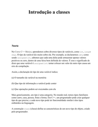 Introdução a classes




Teoria

No Curso C++ Básico, aprendemos sobre diversos tipos de variáveis, como int, long e
char. O tipo da variável diz muito sobre ela. Por exemplo, se declararmos x e y como
sendo unsigned int, sabemos que cada uma delas pode armazenar apenas valores
positivos ou zero, dentro de uma faixa bem definida de valores. É esse o significado de
dizer que uma variável é unsigned int: tentar colocar um valor de outro tipo causa um
erro de compilação.

Assim, a declaração do tipo de uma variável indica:

(a) O tamanho da variável na memória

(b) Que tipo de informação a variável pode conter

(c) Que operações podem ser executadas com ela

Mais genericamente, um tipo é uma categoria. No mundo real, temos tipos familiares
como carro, casa, pessoa, fruta e forma. Em C++, um programador pode criar qualquer
tipo de que precise, e cada novo tipo pode ter funcionalidade similar à dos tipos
embutidos na linguagem.

A construção class (classe) define as características de um novo tipo de objeto, criado
pelo programador.
 