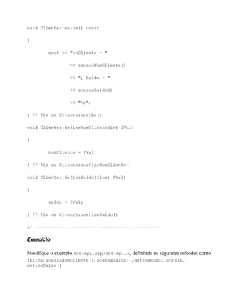 void Cliente::exibe() const

{

         cout << "nCliente = "

                  << acessaNumCliente()

                  << ", Saldo = "

                  << acessaSaldo()

                  << "n";

} // Fim de Cliente::exibe()

void Cliente::defineNumCliente(int iVal)

{

         numCliente = iVal;

} // Fim de Cliente::defineNumCliente()

void Cliente::defineSaldo(float fVal)

{

         saldo = fVal;

} // Fim de Cliente::defineSaldo()

//------------------------------------------------

Exercício

Modifique o exemplo IntImpl.cpp/IntImpl.h, definindo os seguintes métodos como
inline: acessaNumCliente(), acessaSaldo(), defineNumCliente(),
defineSaldo()
 