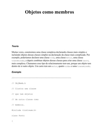 Objetos como membros




Teoria

Muitas vezes, construimos uma classe complexa declarando classes mais simples e
incluindo objetos dessas classes simples na declaração da classe mais complicada. Por
exemplo, poderíamos declarar uma classe roda, uma classe motor, uma classe
transmissão, e depois combinar objetos dessas classes para criar uma classe carro,
mais complexa. Chamamos esse tipo de relacionamento tem-um, porque um objeto tem
dentro de si outro objeto. Um carro tem um motor, quatro rodas e uma transmissão.

Exemplo

//-------------------------------------------------

// ObjMemb.h

// Ilustra uma classe

// que tem objetos

// de outra classe como

// membros.

#include <iostream.h>

class Ponto

{
 