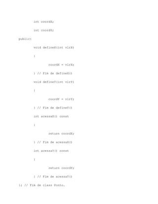 int coordX;

          int coordY;

public:

          void defineX(int vlrX)

          {

                  coordX = vlrX;

          } // Fim de defineX()

          void defineY(int vlrY)

          {

                  coordY = vlrY;

          } // Fim de defineY()

          int acessaX() const

          {

                  return coordX;

          } // Fim de acessaX()

          int acessaY() const

          {

                  return coordY;

          } // Fim de acessaY()

}; // Fim de class Ponto.
 