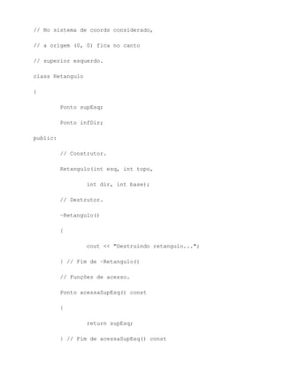 // No sistema de coords considerado,

// a origem (0, 0) fica no canto

// superior esquerdo.

class Retangulo

{

          Ponto supEsq;

          Ponto infDir;

public:

          // Construtor.

          Retangulo(int esq, int topo,

                  int dir, int base);

          // Destrutor.

          ~Retangulo()

          {

                  cout << "Destruindo retangulo...";

          } // Fim de ~Retangulo()

          // Funções de acesso.

          Ponto acessaSupEsq() const

          {

                  return supEsq;

          } // Fim de acessaSupEsq() const
 