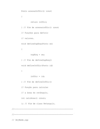 Ponto acessaInfDir() const

        {

                 return infDir;

        } // Fim de acessainfDir() const

        // Funções para definir

        // valores.

        void defineSupEsq(Ponto se)

        {

                 supEsq = se;

        } // Fim de defineSupEsq()

        void defineInfDir(Ponto id)

        {

                 infDir = id;

        } // Fim de defineInfDir()

        // Função para calcular

        // a área do retângulo.

        int calcArea() const;

        }; // Fim de class Retangulo.

//--------------------------------------------------

//--------------------------------------------------

// ObjMemb.cpp
 