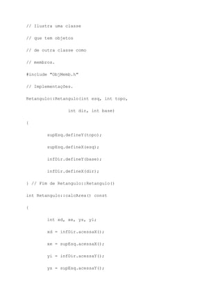 // Ilustra uma classe

// que tem objetos

// de outra classe como

// membros.

#include "ObjMemb.h"

// Implementações.

Retangulo::Retangulo(int esq, int topo,

                int dir, int base)

{

        supEsq.defineY(topo);

        supEsq.defineX(esq);

        infDir.defineY(base);

        infDir.defineX(dir);

} // Fim de Retangulo::Retangulo()

int Retangulo::calcArea() const

{

        int xd, xe, ys, yi;

        xd = infDir.acessaX();

        xe = supEsq.acessaX();

        yi = infDir.acessaY();

        ys = supEsq.acessaY();
 