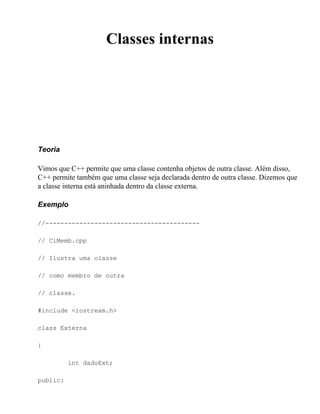 Classes internas




Teoria

Vimos que C++ permite que uma classe contenha objetos de outra classe. Além disso,
C++ permite também que uma classe seja declarada dentro de outra classe. Dizemos que
a classe interna está aninhada dentro da classe externa.

Exemplo

//-----------------------------------------

// ClMemb.cpp

// Ilustra uma classe

// como membro de outra

// classe.

#include <iostream.h>

class Externa

{

          int dadoExt;

public:
 