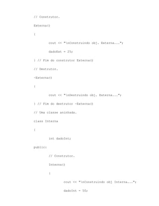 // Construtor.

Externa()

{

          cout << "nConstruindo obj. Externa...";

          dadoExt = 25;

} // Fim do construtor Externa()

// Destrutor.

~Externa()

{

          cout << "nDestruindo obj. Externa...";

} // Fim do destrutor ~Externa()

// Uma classe aninhada.

class Interna

{

          int dadoInt;

public:

          // Construtor.

          Interna()

          {

                  cout << "nConstruindo obj Interna...";

                  dadoInt = 50;
 