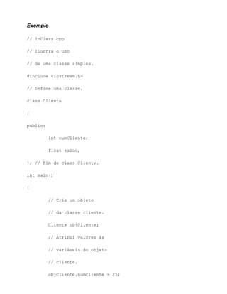 Exemplo

// InClass.cpp

// Ilustra o uso

// de uma classe simples.

#include <iostream.h>

// Define uma classe.

class Cliente

{

public:

          int numCliente;

          float saldo;

}; // Fim de class Cliente.

int main()

{

          // Cria um objeto

          // da classe cliente.

          Cliente objCliente;

          // Atribui valores às

          // variáveis do objeto

          // cliente.

          objCliente.numCliente = 25;
 