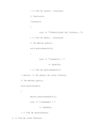 } // Fim do constr. Interna()

                // Destrutor.

                ~Interna()

                {

                        cout << "nDestruindo obj Interna...";

                } // Fim do destr. ~Interna()

                // Um método public.

                void mostraDadoInt()

                {

                        cout << "ndadoInt = "

                                << dadoInt;

                } // Fim de mostraDadoInt()

        } objInt; // Um objeto de class Interna.

        // Um método public.

        void mostraTudo()

        {

                objInt.mostraDadoInt();

                cout << "ndadoExt = "

                        << dadoExt;

        } // Fim de mostraTudo()

}; // Fim de class Externa.
 
