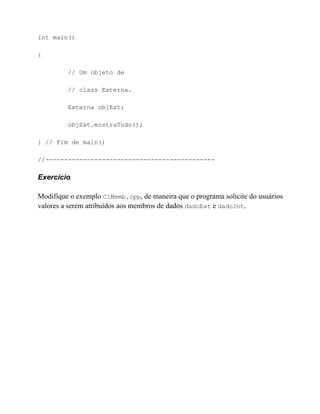 int main()

{

         // Um objeto de

         // class Externa.

         Externa objExt;

         objExt.mostraTudo();

} // Fim de main()

//---------------------------------------------

Exercício

Modifique o exemplo ClMemb.cpp, de maneira que o programa solicite do usuários
valores a serem atribuídos aos membros de dados dadoExt e dadoInt.
 