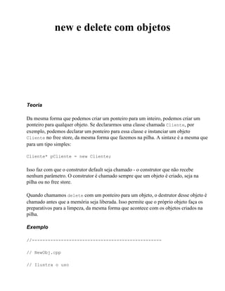 new e delete com objetos




Teoria

Da mesma forma que podemos criar um ponteiro para um inteiro, podemos criar um
ponteiro para qualquer objeto. Se declararmos uma classe chamada Cliente, por
exemplo, podemos declarar um ponteiro para essa classe e instanciar um objeto
Cliente no free store, da mesma forma que fazemos na pilha. A sintaxe é a mesma que
para um tipo simples:

Cliente* pCliente = new Cliente;


Isso faz com que o construtor default seja chamado - o construtor que não recebe
nenhum parâmetro. O construtor é chamado sempre que um objeto é criado, seja na
pilha ou no free store.

Quando chamamos delete com um ponteiro para um objeto, o destrutor desse objeto é
chamado antes que a memória seja liberada. Isso permite que o próprio objeto faça os
preparativos para a limpeza, da mesma forma que acontece com os objetos criados na
pilha.

Exemplo

//-------------------------------------------------

// NewObj.cpp

// Ilustra o uso
 