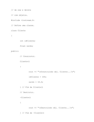 // de new e delete

// com objetos.

#include <iostream.h>

// Define uma classe.

class Cliente

{

          int idCliente;

          float saldo;

public:

          // Construtor.

          Cliente()

          {

                  cout << "nConstruindo obj. Cliente...n";

                  idCliente = 100;

                  saldo = 10.0;

          } // Fim de Cliente()

          // Destrutor.

          ~Cliente()

          {

                  cout << "nDestruindo obj. Cliente...n";

          } // Fim de ~Cliente()
 