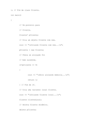 }; // Fim de class Cliente.

int main()

{

        // Um ponteiro para

        // Cliente.

        Cliente* pCliente;

        // Cria um objeto Cliente com new.

        cout << "nCriando Cliente com new...n";

        pCliente = new Cliente;

        // Checa se alocação foi

        // bem sucedida.

        if(pCliente == 0)

        {

                cout << "nErro alocando memoria...n";

                return 1;

        } // Fim de if.

        // Cria uma variável local Cliente.

        cout << "nCriando Cliente local...n";

        Cliente clienteLocal;

        // Deleta Cliente dinâmico.

        delete pCliente;
 