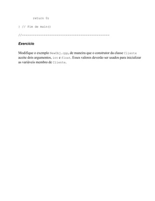 return 0;

} // Fim de main()

//------------------------------------------------

Exercício

Modifique o exemplo NewObj.cpp, de maneira que o construtor da classe Cliente
aceite dois argumentos, int e float. Esses valores deverão ser usados para inicializar
as variáveis membro de Cliente.
 