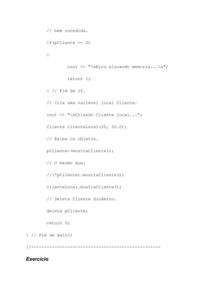 // bem sucedida.

        if(pCliente == 0)

        {

                cout << "nErro alocando memoria...n";

                return 1;

        } // Fim de if.

        // Cria uma variável local Cliente.

        cout << "nCriando Cliente local...";

        Cliente clienteLocal(20, 50.0);

        // Exibe os objetos.

        pCliente->mostraCliente();

        // O mesmo que:

        //(*pCliente).mostraCliente();

        clienteLocal.mostraCliente();

        // Deleta Cliente dinâmico.

        delete pCliente;

        return 0;

} // Fim de main()

//--------------------------------------------------

Exercício
 