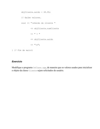 objCliente.saldo = 49.95;

         // Exibe valores.

         cout << "nSaldo do cliente "

                   << objCliente.numCliente

                   << " = "

                   << objCliente.saldo

                   << "n";

} // Fim de main()




Exercício

Modifique o programa InClass.cpp, de maneira que os valores usados para inicializar
o objeto da classe Cliente sejam solicitados do usuário.
 