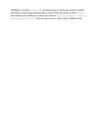 Modifique o exemplo ViaPont.cpp, de maneira que os valores das variáveis membro
dos objetos criados sejam alterados após a criação. Para isso, inclua na classe Cliente
dois métodos para modificar os valores das variáveis: void defineId(int id) e void
defineSaldo(float sal). Faça com que os novos valores sejam exibidos na tela.
 