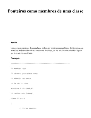 Ponteiros como membros de uma classe




 Teoria

 Um ou mais membros de uma classe podem ser ponteiros para objetos do free store. A
 memória pode ser alocada no construtor da classe, ou em um de seus métodos, e pode
 ser liberada no construtor.

 Exemplo

 //-----------------------------------------------------

 // MembPnt.cpp

 // Ilustra ponteiros como

 // membros de dados

 // de uma classe.

 #include <iostream.h>

 // Define uma classe.

 class Cliente

 {

          // Estes membros
 