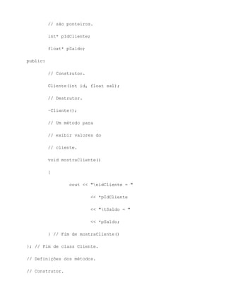 // são ponteiros.

          int* pIdCliente;

          float* pSaldo;

public:

          // Construtor.

          Cliente(int id, float sal);

          // Destrutor.

          ~Cliente();

          // Um método para

          // exibir valores do

          // cliente.

          void mostraCliente()

          {

                  cout << "nidCliente = "

                           << *pIdCliente

                           << "tSaldo = "

                           << *pSaldo;

          } // Fim de mostraCliente()

}; // Fim de class Cliente.

// Definições dos métodos.

// Construtor.
 
