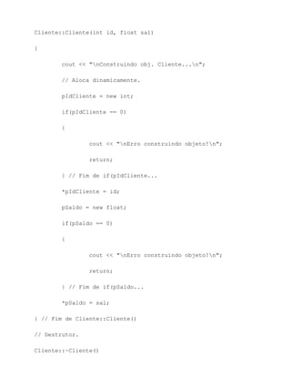 Cliente::Cliente(int id, float sal)

{

        cout << "nConstruindo obj. Cliente...n";

        // Aloca dinamicamente.

        pIdCliente = new int;

        if(pIdCliente == 0)

        {

                cout << "nErro construindo objeto!n";

                return;

        } // Fim de if(pIdCliente...

        *pIdCliente = id;

        pSaldo = new float;

        if(pSaldo == 0)

        {

                cout << "nErro construindo objeto!n";

                return;

        } // Fim de if(pSaldo...

        *pSaldo = sal;

} // Fim de Cliente::Cliente()

// Destrutor.

Cliente::~Cliente()
 