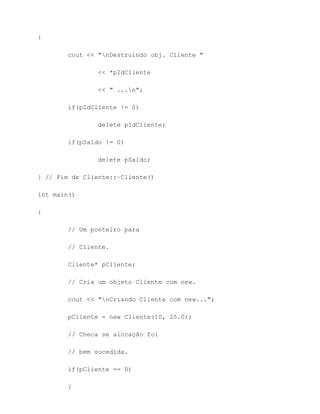 {

        cout << "nDestruindo obj. Cliente "

                << *pIdCliente

                << " ...n";

        if(pIdCliente != 0)

                delete pIdCliente;

        if(pSaldo != 0)

                delete pSaldo;

} // Fim de Cliente::~Cliente()

int main()

{

        // Um ponteiro para

        // Cliente.

        Cliente* pCliente;

        // Cria um objeto Cliente com new.

        cout << "nCriando Cliente com new...";

        pCliente = new Cliente(10, 25.0);

        // Checa se alocação foi

        // bem sucedida.

        if(pCliente == 0)

        {
 